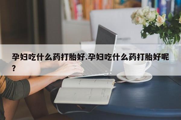流产药购买孕妇吃什么药打胎好.孕妇吃什么药打胎好呢？