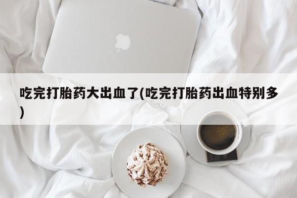 流产药购买吃完打胎药大出血了(吃完打胎药出血特别多)
