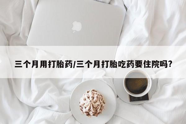 流产药购买三个月用打胎药/三个月打胎吃药要住院吗?