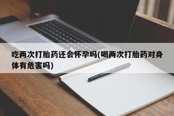 流产药购买吃两次打胎药还会怀孕吗(喝两次打胎药对身体有危害吗)