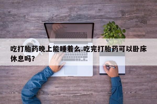 流产药购买吃打胎药晚上能睡着么.吃完打胎药可以卧床休息吗？