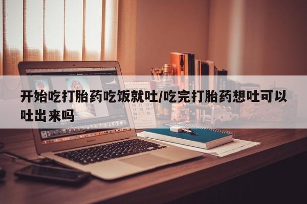 流产药购买开始吃打胎药吃饭就吐/吃完打胎药想吐可以吐出来吗