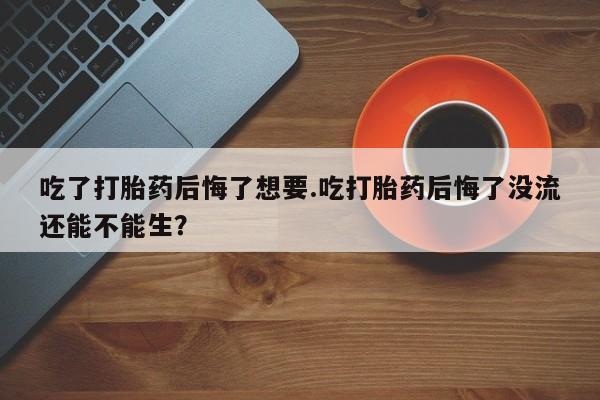 流产药购买吃了打胎药后悔了想要.吃打胎药后悔了没流还能不能生？