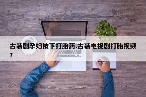 流产药购买古装剧孕妇被下打胎药.古装电视剧打胎视频？
