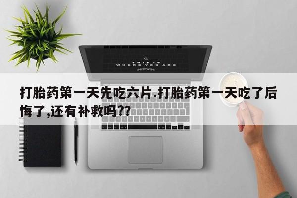 流产药购买打胎药第一天先吃六片.打胎药第一天吃了后悔了,还有补救吗?？