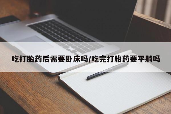 流产药购买吃打胎药后需要卧床吗/吃完打胎药要平躺吗