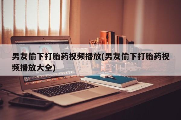 流产药购买男友偷下打胎药视频播放(男友偷下打胎药视频播放大全)
