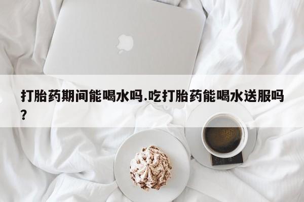 流产药购买打胎药期间能喝水吗.吃打胎药能喝水送服吗？