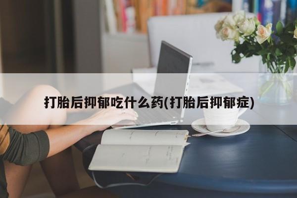 流产药购买打胎后抑郁吃什么药(打胎后抑郁症)