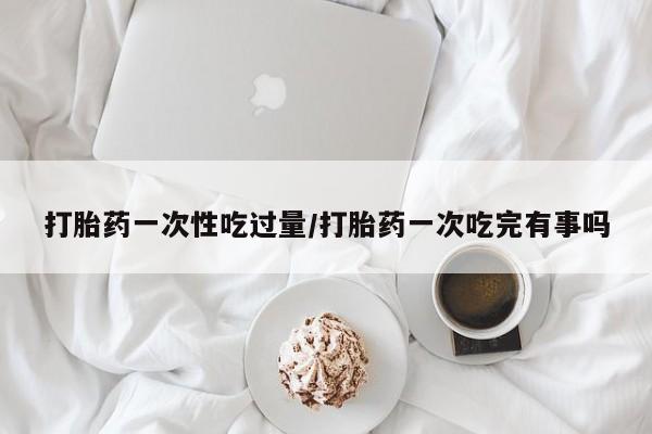 流产药购买打胎药一次性吃过量/打胎药一次吃完有事吗