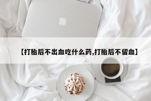 流产药购买【打胎后不出血吃什么药,打胎后不留血】