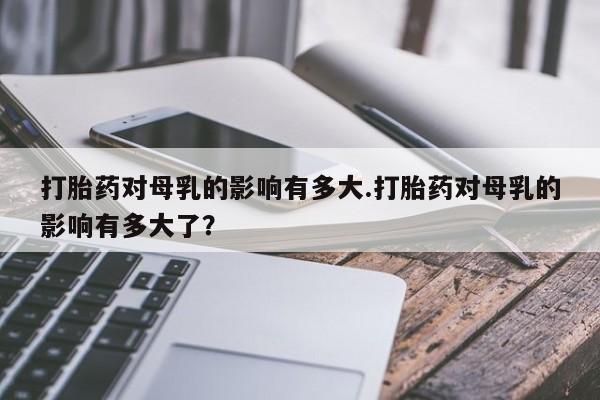 流产药购买打胎药对母乳的影响有多大.打胎药对母乳的影响有多大了？