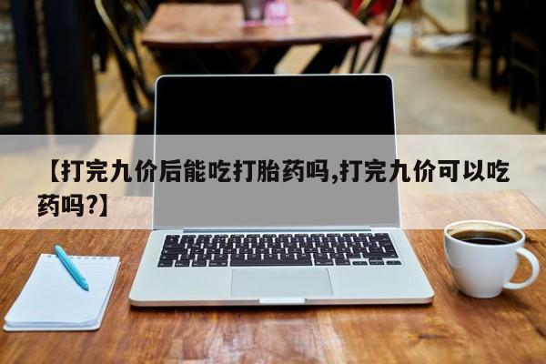 流产药购买【打完九价后能吃打胎药吗,打完九价可以吃药吗?】