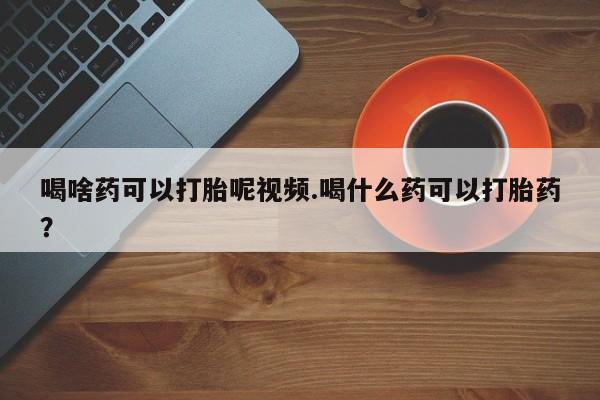 流产药购买喝啥药可以打胎呢视频.喝什么药可以打胎药？