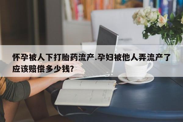 流产药购买怀孕被人下打胎药流产.孕妇被他人弄流产了应该赔偿多少钱？