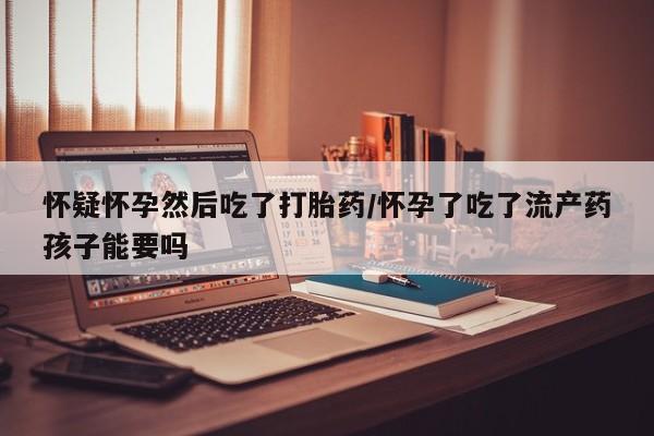 流产药购买怀疑怀孕然后吃了打胎药/怀孕了吃了流产药孩子能要吗