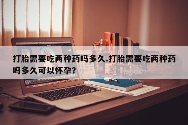流产药购买打胎需要吃两种药吗多久.打胎需要吃两种药吗多久可以怀孕？