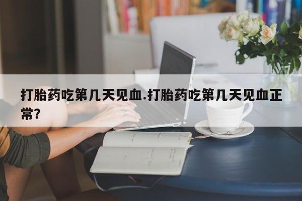 流产药购买打胎药吃第几天见血.打胎药吃第几天见血正常？