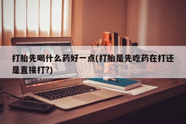 流产药购买打胎先喝什么药好一点(打胎是先吃药在打还是直接打?)