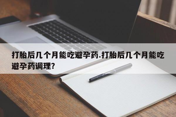 流产药购买打胎后几个月能吃避孕药.打胎后几个月能吃避孕药调理？