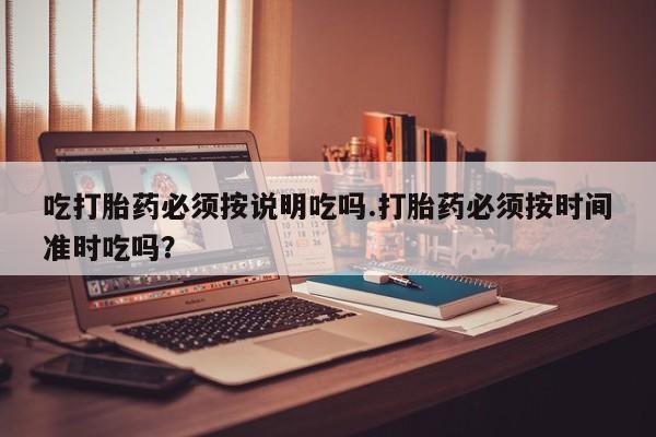 流产药购买吃打胎药必须按说明吃吗.打胎药必须按时间准时吃吗？