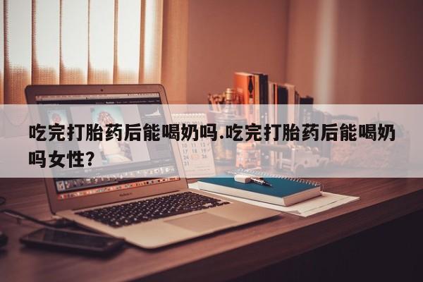 流产药购买吃完打胎药后能喝奶吗.吃完打胎药后能喝奶吗女性？