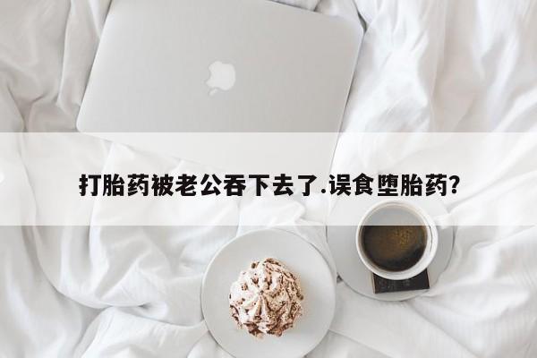 流产药购买打胎药被老公吞下去了.误食堕胎药？
