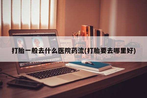 流产药购买打胎一般去什么医院药流(打胎要去哪里好)