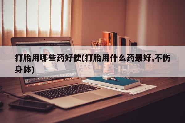 流产药购买打胎用哪些药好使(打胎用什么药最好,不伤身体)