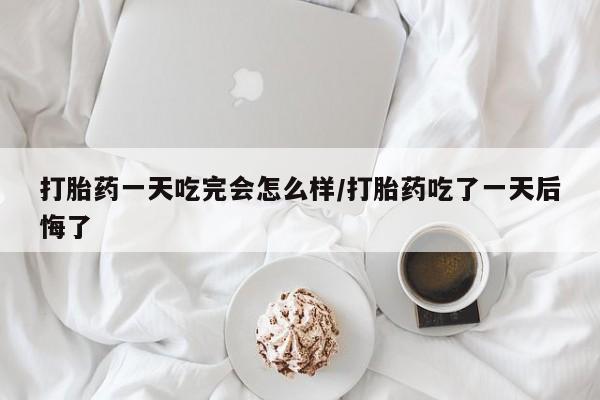 流产药购买打胎药一天吃完会怎么样/打胎药吃了一天后悔了