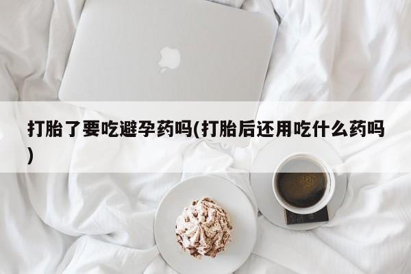 流产药购买打胎了要吃避孕药吗(打胎后还用吃什么药吗)
