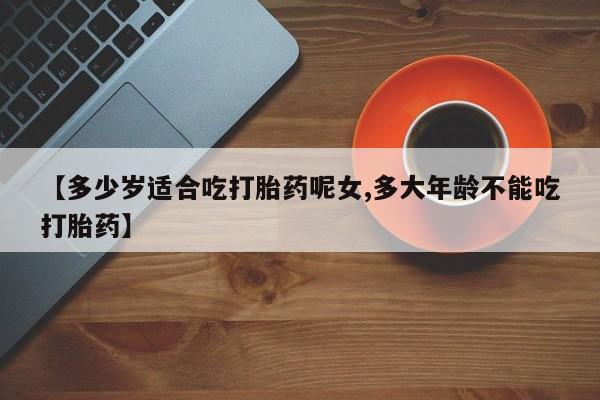 流产药购买【多少岁适合吃打胎药呢女,多大年龄不能吃打胎药】