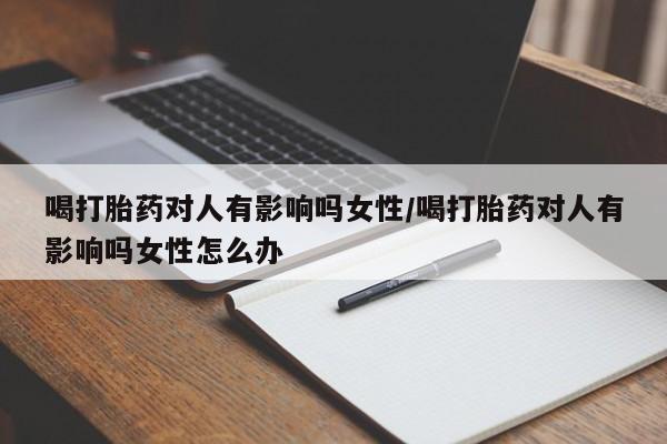 流产药购买喝打胎药对人有影响吗女性/喝打胎药对人有影响吗女性怎么办