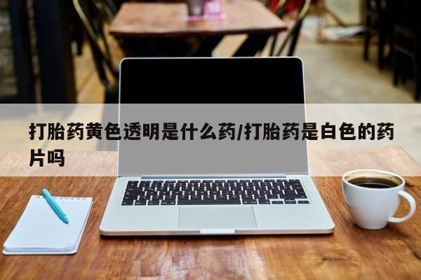 流产药购买打胎药黄色透明是什么药/打胎药是白色的药片吗
