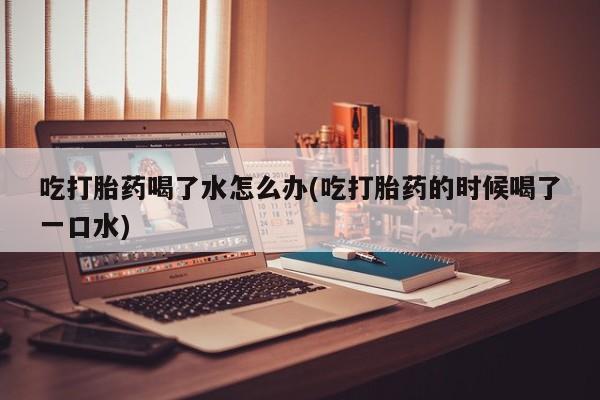流产药购买吃打胎药喝了水怎么办(吃打胎药的时候喝了一口水)