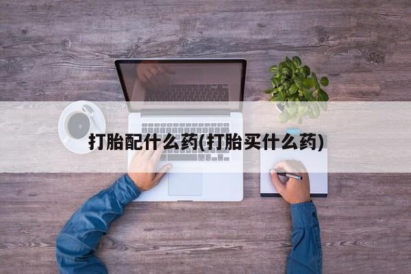 流产药购买打胎配什么药(打胎买什么药)