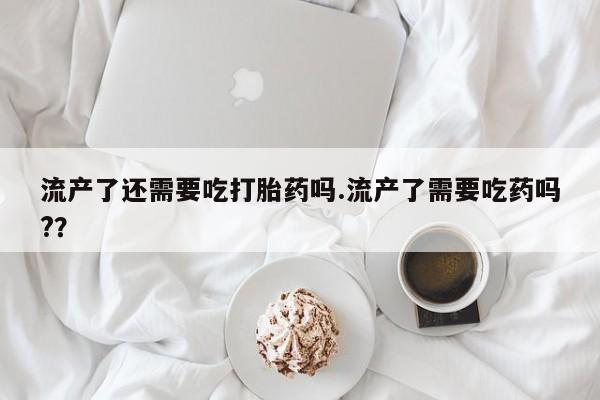 流产药购买流产了还需要吃打胎药吗.流产了需要吃药吗?？