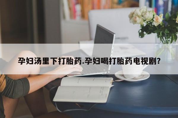 流产药购买孕妇汤里下打胎药.孕妇喝打胎药电视剧？