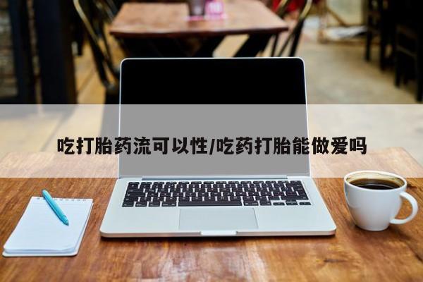 流产药购买吃打胎药流可以性/吃药打胎能做爱吗
