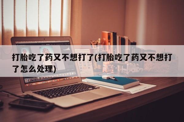流产药购买打胎吃了药又不想打了(打胎吃了药又不想打了怎么处理)