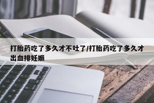 流产药购买打胎药吃了多久才不吐了/打胎药吃了多久才出血排妊娠