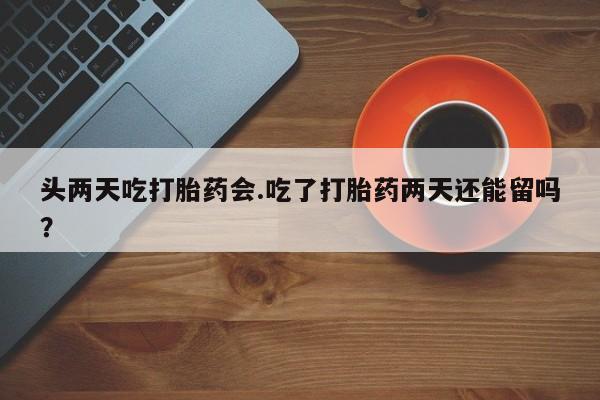 流产药购买头两天吃打胎药会.吃了打胎药两天还能留吗？