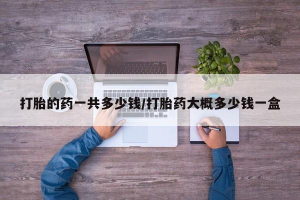 流产药购买打胎的药一共多少钱/打胎药大概多少钱一盒