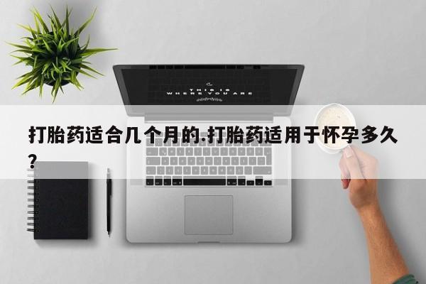 流产药购买打胎药适合几个月的.打胎药适用于怀孕多久？