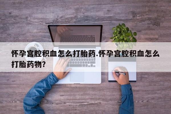 流产药购买怀孕宫腔积血怎么打胎药.怀孕宫腔积血怎么打胎药物？
