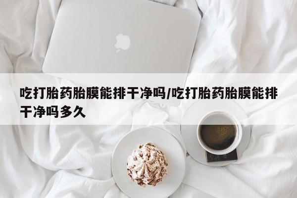 流产药购买吃打胎药胎膜能排干净吗/吃打胎药胎膜能排干净吗多久