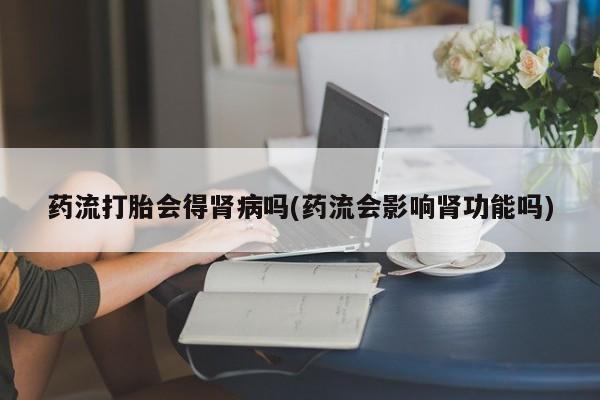流产药购买药流打胎会得肾病吗(药流会影响肾功能吗)