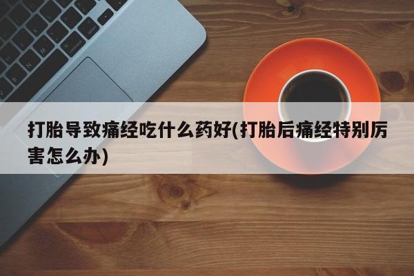 流产药购买打胎导致痛经吃什么药好(打胎后痛经特别厉害怎么办)