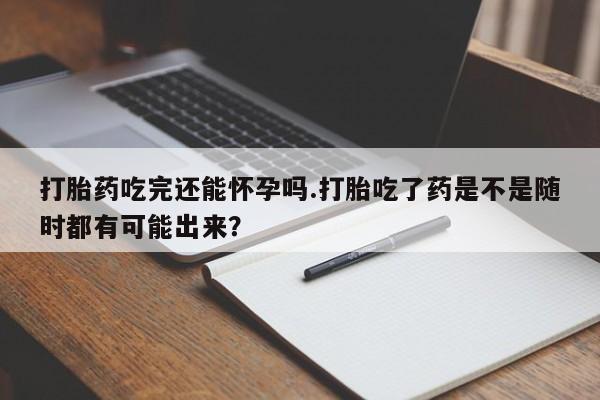 流产药购买打胎药吃完还能怀孕吗.打胎吃了药是不是随时都有可能出来？
