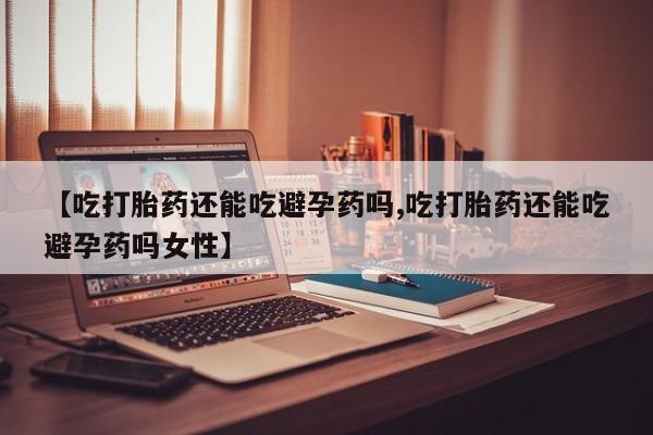 流产药购买【吃打胎药还能吃避孕药吗,吃打胎药还能吃避孕药吗女性】